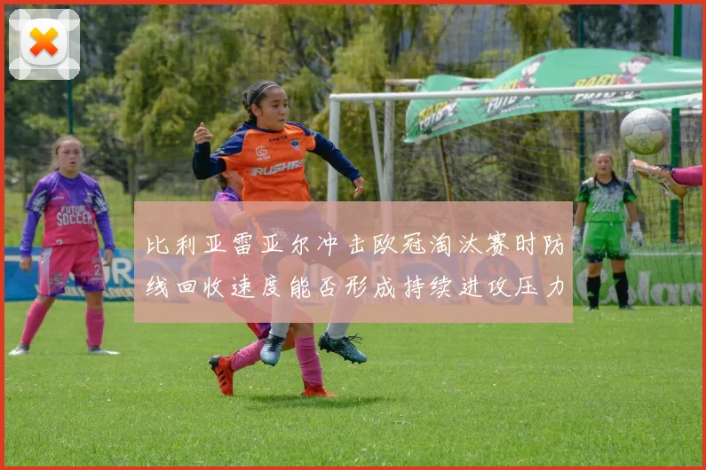 比利亚雷亚尔冲击欧冠淘汰赛时防线回收速度能否形成持续进攻压力