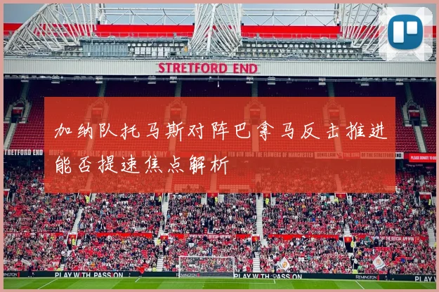 加纳队托马斯对阵巴拿马反击推进能否提速焦点解析