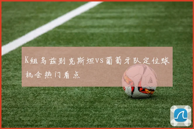 K组乌兹别克斯坦vs葡萄牙队定位球机会热门看点