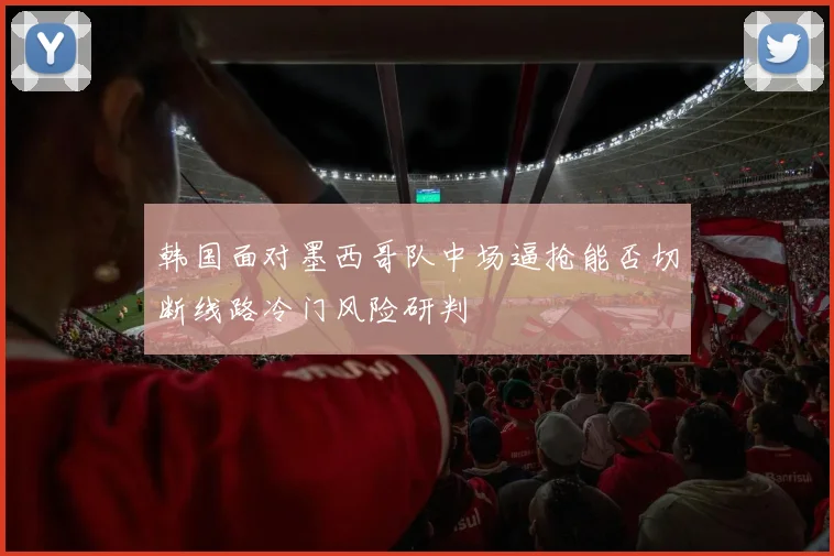 韩国面对墨西哥队中场逼抢能否切断线路冷门风险研判