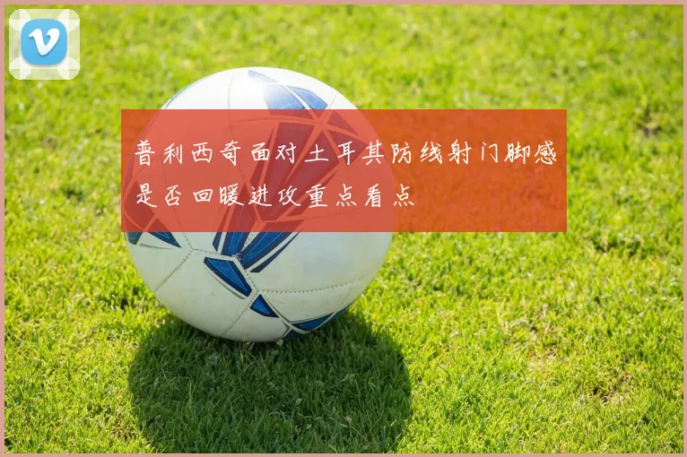普利西奇面对土耳其防线射门脚感是否回暖进攻重点看点
