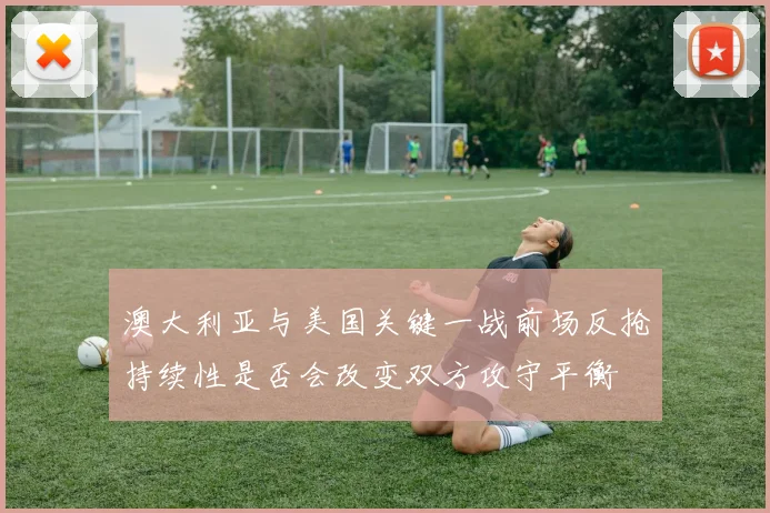 澳大利亚与美国关键一战前场反抢持续性是否会改变双方攻守平衡