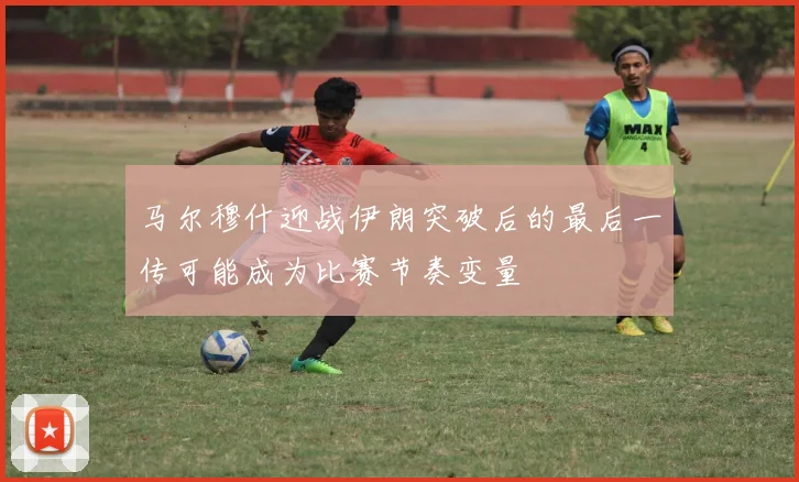 马尔穆什迎战伊朗突破后的最后一传可能成为比赛节奏变量