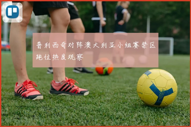 普利西奇对阵澳大利亚小组赛禁区跑位热度观察