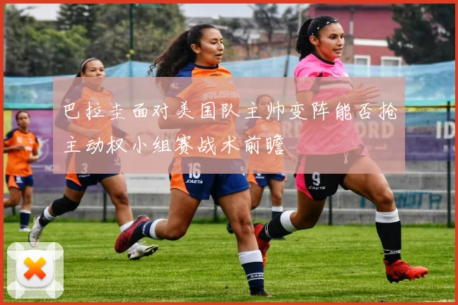 巴拉圭面对美国队主帅变阵能否抢主动权小组赛战术前瞻