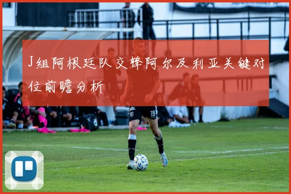 J组阿根廷队交锋阿尔及利亚关键对位前瞻分析