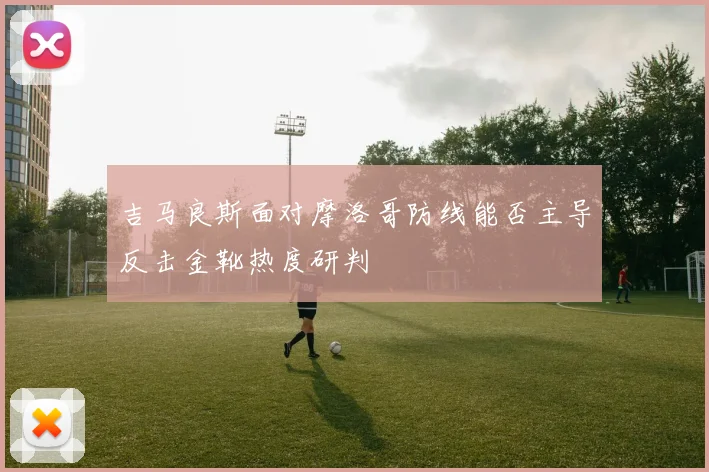 吉马良斯面对摩洛哥防线能否主导反击金靴热度研判