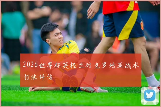 2026世界杯英格兰对克罗地亚战术打法评估