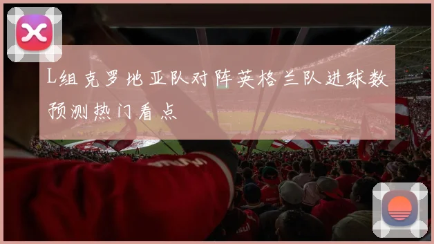L组克罗地亚队对阵英格兰队进球数预测热门看点