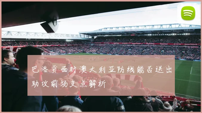 巴洛贡面对澳大利亚防线能否送出助攻前场支点解析