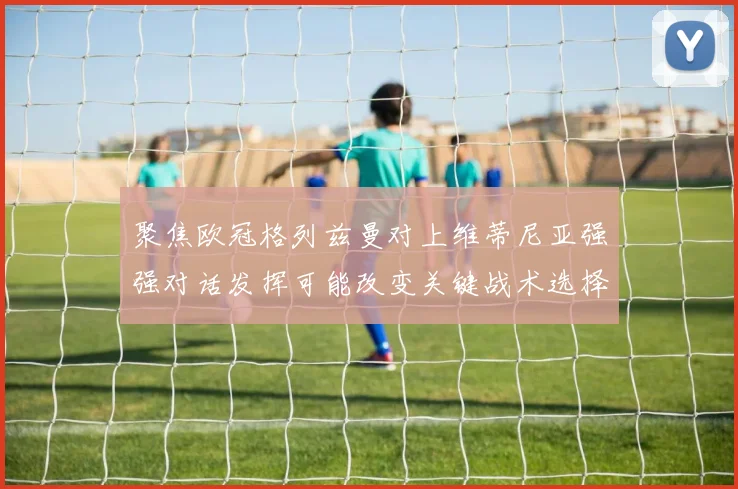 聚焦欧冠格列兹曼对上维蒂尼亚强强对话发挥可能改变关键战术选择