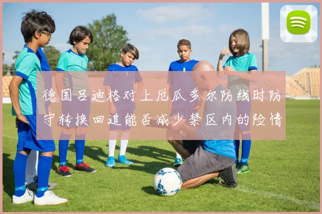 德国吕迪格对上厄瓜多尔防线时防守转换回追能否减少禁区内的险情