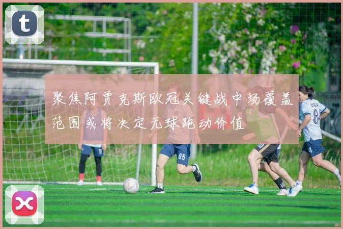 聚焦阿贾克斯欧冠关键战中场覆盖范围或将决定无球跑动价值
