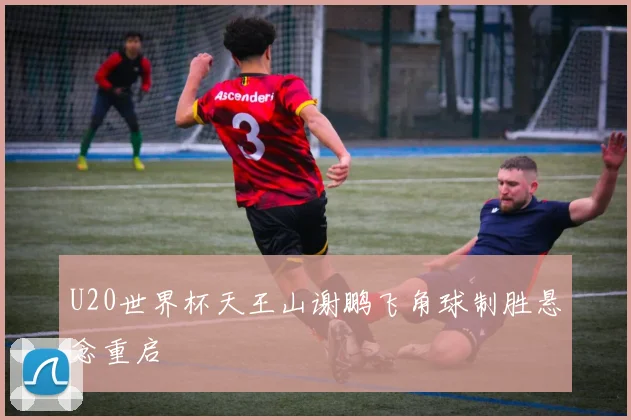 U20世界杯天王山谢鹏飞角球制胜悬念重启