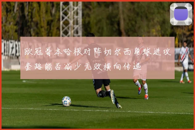 欧冠哥本哈根对阵切尔西角球进攻套路能否减少无效横向传递