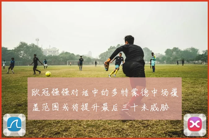 欧冠强强对话中的多特蒙德中场覆盖范围或将提升最后三十米威胁