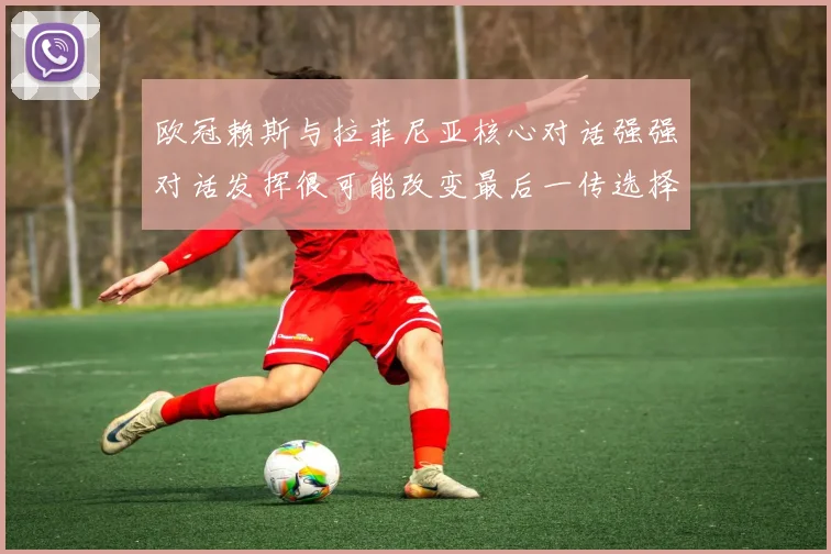 欧冠赖斯与拉菲尼亚核心对话强强对话发挥很可能改变最后一传选择
