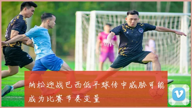纳松迎战巴西低平球传中威胁可能成为比赛节奏变量
