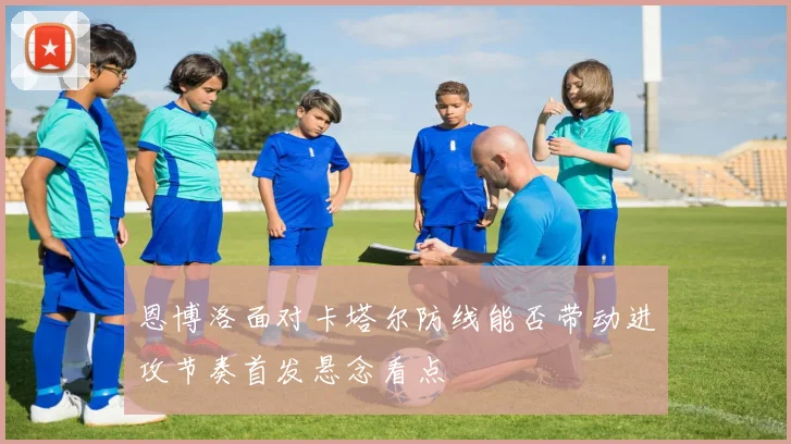恩博洛面对卡塔尔防线能否带动进攻节奏首发悬念看点