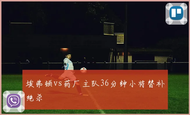 埃弗顿vs药厂主队36分钟小将替补绝杀