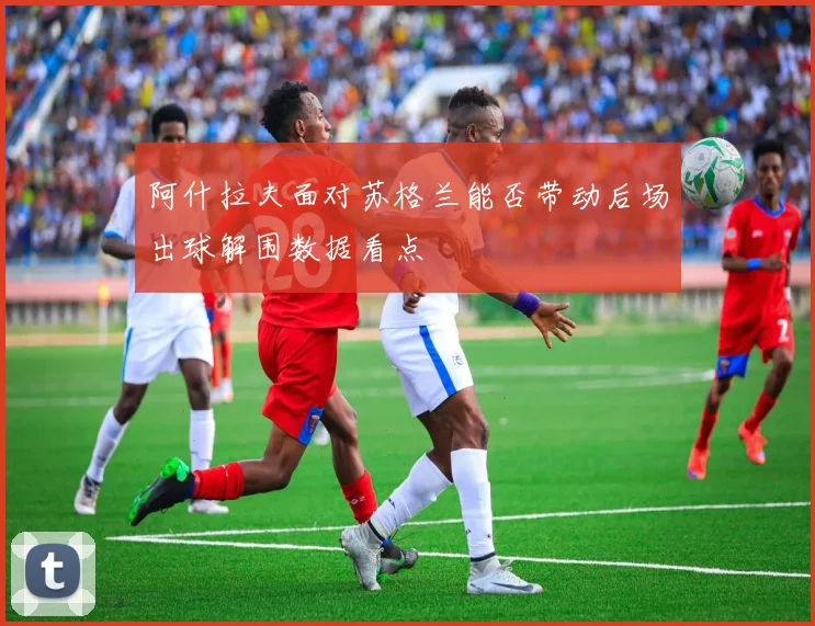 阿什拉夫面对苏格兰能否带动后场出球解围数据看点