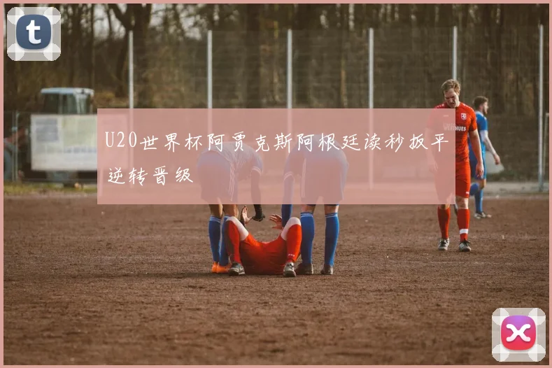 U20世界杯阿贾克斯阿根廷读秒扳平逆转晋级