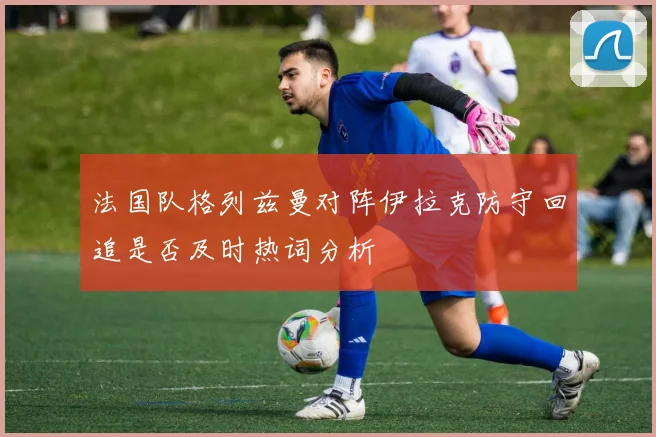 法国队格列兹曼对阵伊拉克防守回追是否及时热词分析