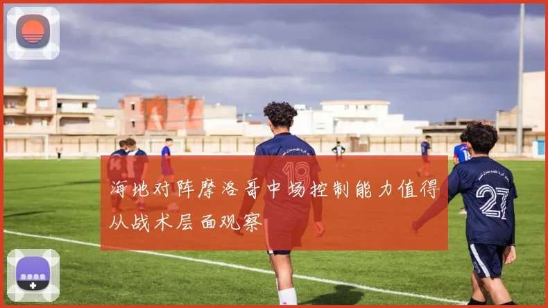 海地对阵摩洛哥中场控制能力值得从战术层面观察