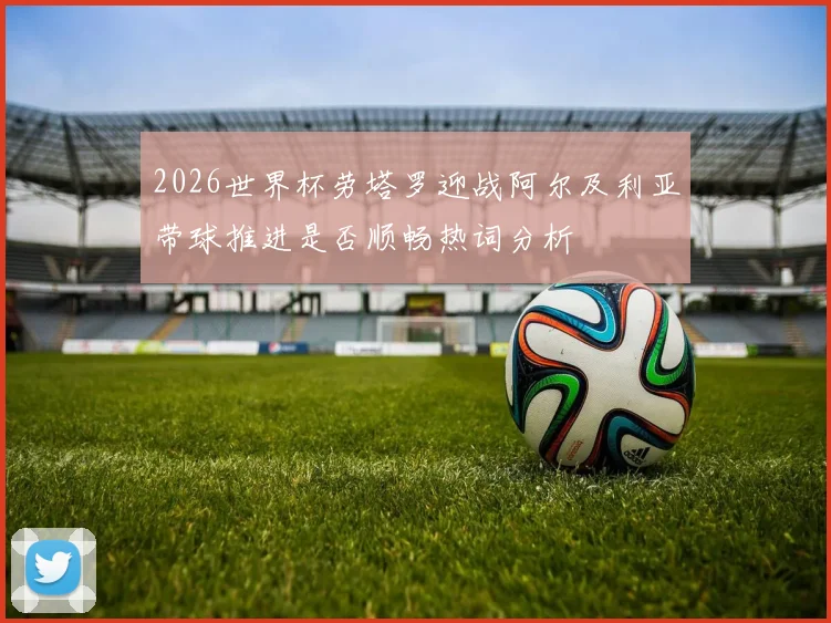 2026世界杯劳塔罗迎战阿尔及利亚带球推进是否顺畅热词分析