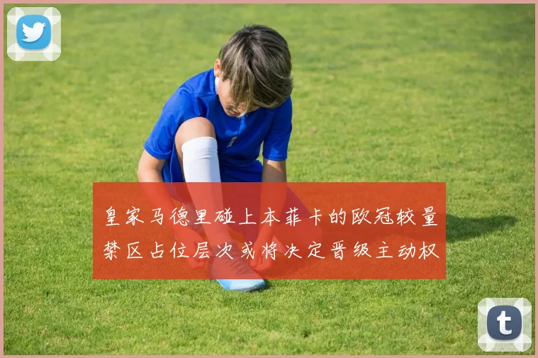 皇家马德里碰上本菲卡的欧冠较量禁区占位层次或将决定晋级主动权
