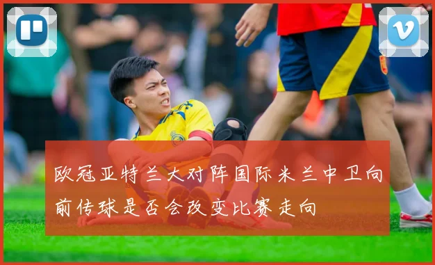 欧冠亚特兰大对阵国际米兰中卫向前传球是否会改变比赛走向
