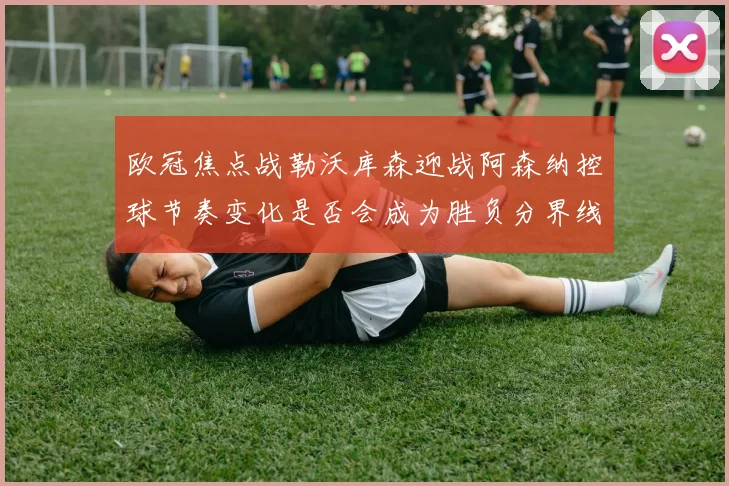 欧冠焦点战勒沃库森迎战阿森纳控球节奏变化是否会成为胜负分界线