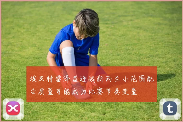 埃及特雷泽盖迎战新西兰小范围配合质量可能成为比赛节奏变量
