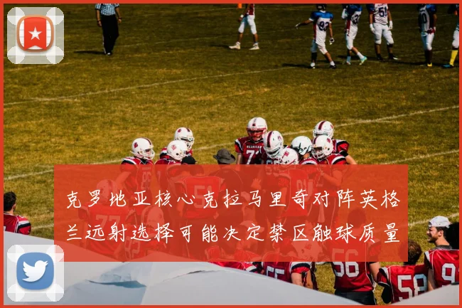 克罗地亚核心克拉马里奇对阵英格兰远射选择可能决定禁区触球质量