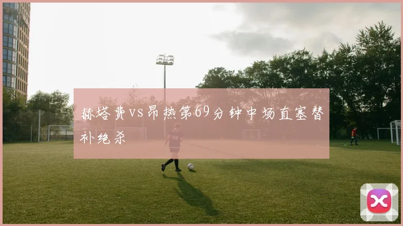 赫塔费vs昂热第69分钟中场直塞替补绝杀