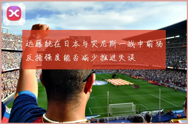 远藤航在日本与突尼斯一战中前场反抢强度能否减少推进失误