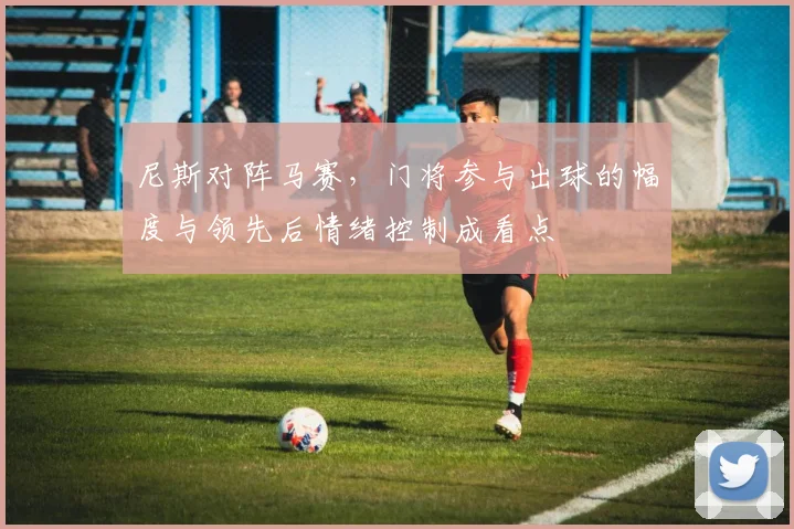尼斯对阵马赛，门将参与出球的幅度与领先后情绪控制成看点