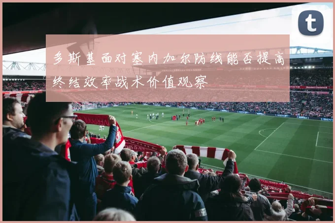 多斯基面对塞内加尔防线能否提高终结效率战术价值观察