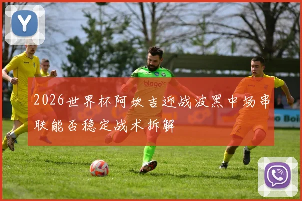 2026世界杯阿坎吉迎战波黑中场串联能否稳定战术拆解