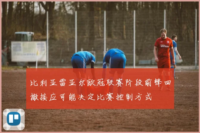 比利亚雷亚尔欧冠联赛阶段前锋回撤接应可能决定比赛控制方式