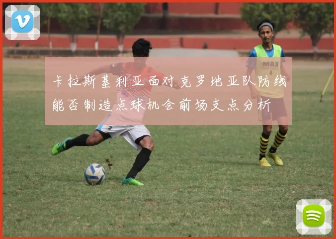 卡拉斯基利亚面对克罗地亚队防线能否制造点球机会前场支点分析