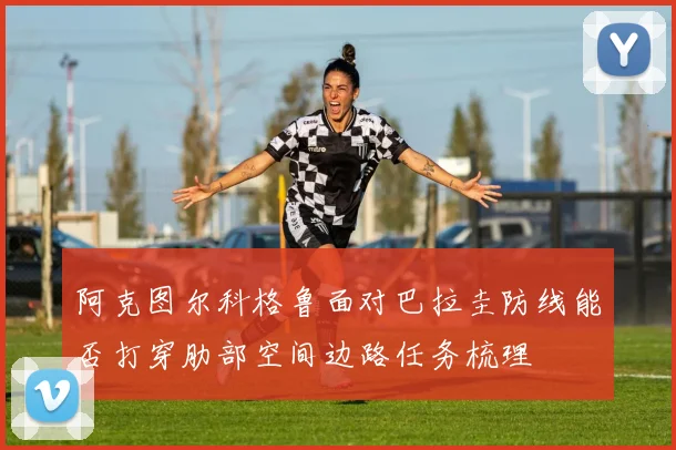 阿克图尔科格鲁面对巴拉圭防线能否打穿肋部空间边路任务梳理