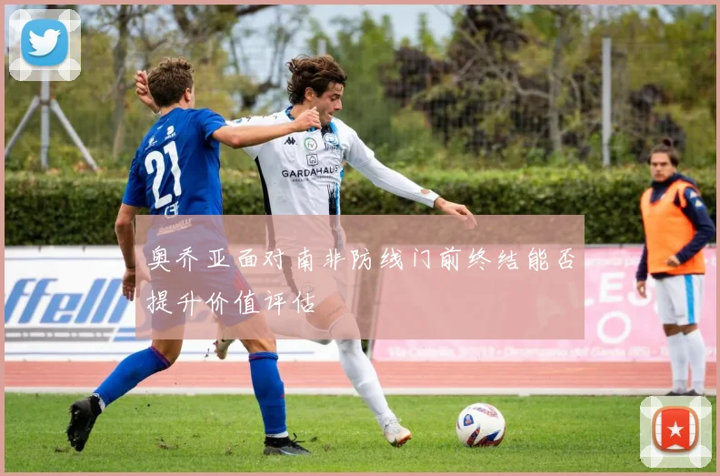 奥乔亚面对南非防线门前终结能否提升价值评估