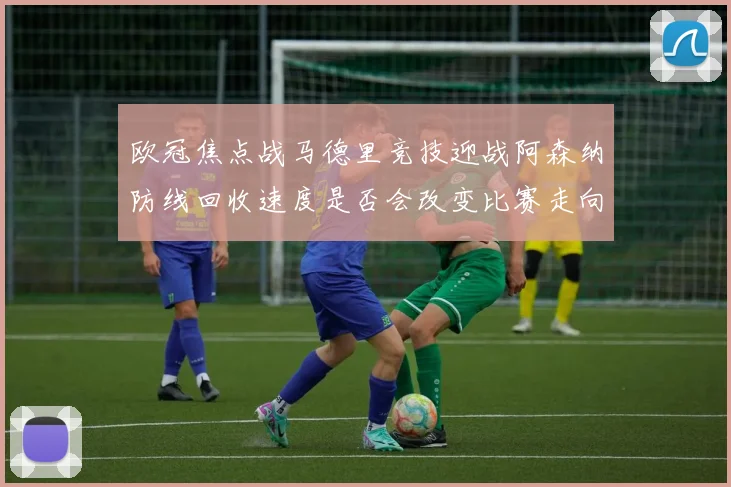 欧冠焦点战马德里竞技迎战阿森纳防线回收速度是否会改变比赛走向