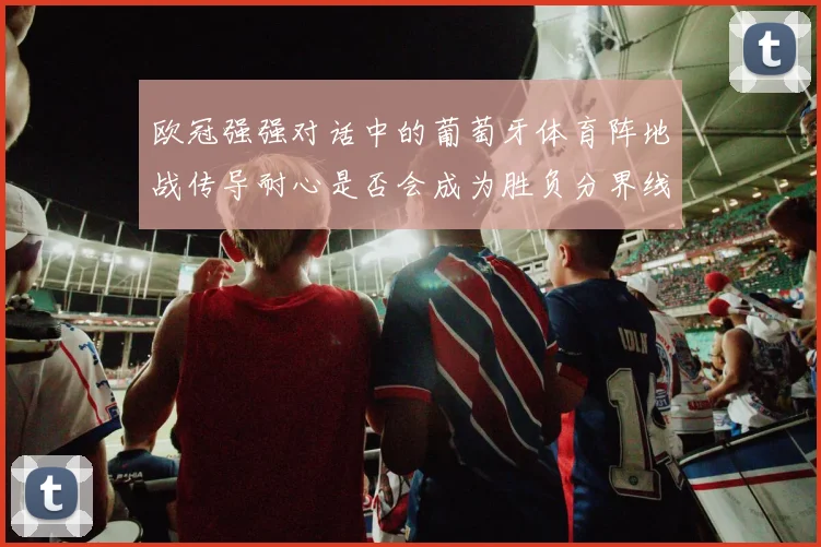 欧冠强强对话中的葡萄牙体育阵地战传导耐心是否会成为胜负分界线