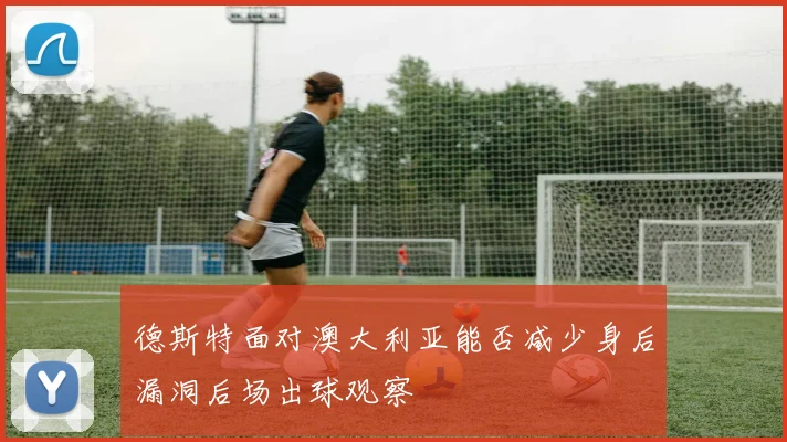 德斯特面对澳大利亚能否减少身后漏洞后场出球观察