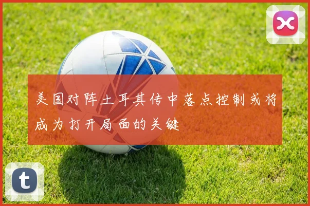 美国对阵土耳其传中落点控制或将成为打开局面的关键
