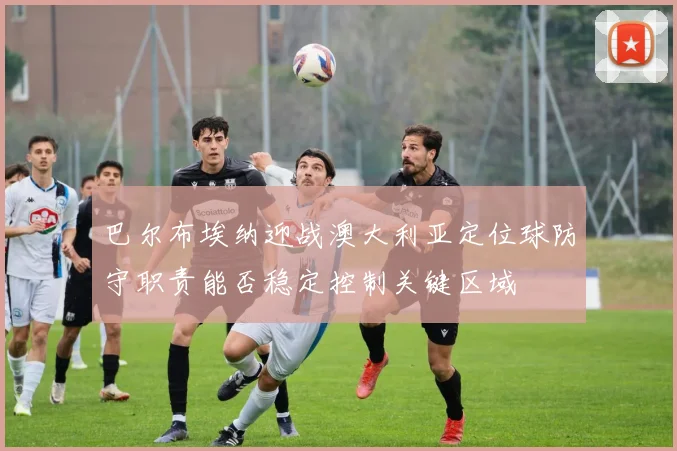 巴尔布埃纳迎战澳大利亚定位球防守职责能否稳定控制关键区域