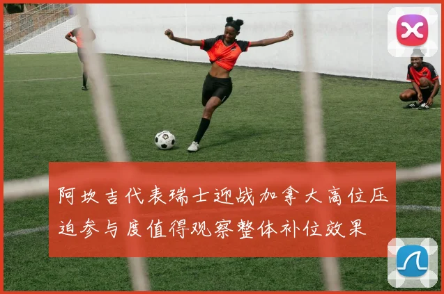 阿坎吉代表瑞士迎战加拿大高位压迫参与度值得观察整体补位效果